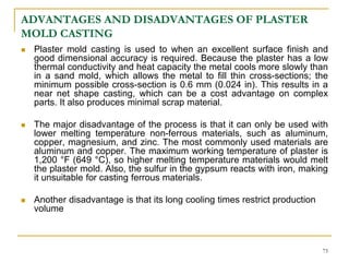 ADVANTAGES AND DISADVANTAGES OF PLASTER
MOLD CASTING
 Plaster mold casting is used to when an excellent surface finish and
good dimensional accuracy is required. Because the plaster has a low
thermal conductivity and heat capacity the metal cools more slowly than
in a sand mold, which allows the metal to fill thin cross-sections; the
minimum possible cross-section is 0.6 mm (0.024 in). This results in a
near net shape casting, which can be a cost advantage on complex
parts. It also produces minimal scrap material.
 The major disadvantage of the process is that it can only be used with
lower melting temperature non-ferrous materials, such as aluminum,
copper, magnesium, and zinc. The most commonly used materials are
aluminum and copper. The maximum working temperature of plaster is
1,200 °F (649 °C), so higher melting temperature materials would melt
the plaster mold. Also, the sulfur in the gypsum reacts with iron, making
it unsuitable for casting ferrous materials.
 Another disadvantage is that its long cooling times restrict production
volume
75
 