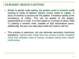 CERAMIC MOLD CASTING
 Similar to plaster mold casting, the pattern used in ceramic mold
casting is made of plaster, plastic, wood, metal or rubber. A
slurry of ceramic is poured over the pattern. It hardens rapidly to the
consistency of rubber. This can be peeled of the pattern,
reassembled as a mold. It is then baked in a furnace at about 1000
°C yielding a ceramic mold, capable of high temperature pours.
Additionally, the pour can take place while the mold is until hot.
 This process is expensive, but can eliminate secondary machining
operations. Typical parts made from this process include impellers
made from stainless steel or bronze, complex cutting tools, plastic
mold tooling
76
 