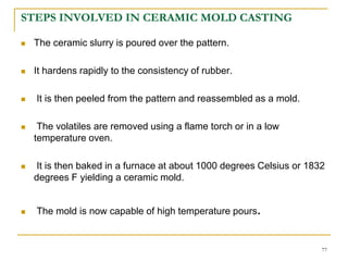STEPS INVOLVED IN CERAMIC MOLD CASTING
 The ceramic slurry is poured over the pattern.
 It hardens rapidly to the consistency of rubber.
 It is then peeled from the pattern and reassembled as a mold.
 The volatiles are removed using a flame torch or in a low
temperature oven.
 It is then baked in a furnace at about 1000 degrees Celsius or 1832
degrees F yielding a ceramic mold.
 The mold is now capable of high temperature pours.
77
 
