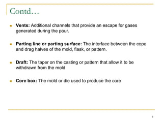 Contd…
 Vents: Additional channels that provide an escape for gases
generated during the pour.
 Parting line or parting surface: The interface between the cope
and drag halves of the mold, flask, or pattern.
 Draft: The taper on the casting or pattern that allow it to be
withdrawn from the mold
 Core box: The mold or die used to produce the core
8
 