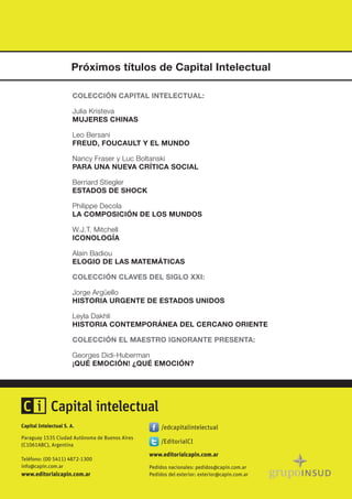 Capital Intelectual S. A.
Paraguay 1535 Ciudad Autónoma de Buenos Aires
(C1061ABC), Argentina
Teléfono: (00 5411) 4872-1300
info@capin.com.ar
www.editorialcapin.com.ar
Pedidos nacionales: pedidos@capin.com.ar
Pedidos del exterior: exterior@capin.com.ar
www.editorialcapin.com.ar
Próximos títulos de Capital Intelectual
COLECCIÓN CAPITAL INTELECTUAL:
Julia Kristeva
MUJERES CHINAS
Leo Bersani
FREUD, FOUCAULT Y EL MUNDO
Nancy Fraser y Luc Boltanski
PARA UNA NUEVA CRÍTICA SOCIAL
Bernard Stiegler
ESTADOS DE SHOCK
Philippe Decola
LA COMPOSICIÓN DE LOS MUNDOS
W.J.T. Mitchell
ICONOLOGÍA
Alain Badiou
ELOGIO DE LAS MATEMÁTICAS
COLECCIÓN CLAVES DEL SIGLO XXI:
Jorge Argüello
HISTORIA URGENTE DE ESTADOS UNIDOS
Leyla Dakhli
HISTORIA CONTEMPORÁNEA DEL CERCANO ORIENTE
COLECCIÓN EL MAESTRO IGNORANTE PRESENTA:
Georges Didi-Huberman
¡QUÉ EMOCIÓN! ¿QUÉ EMOCIÓN?
 