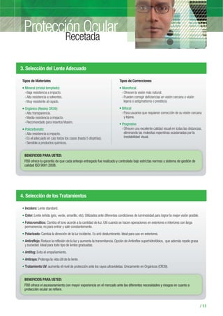 / 11
3. Selección del Lente Adecuado
Tipos de Materiales
Mineral (cristal templado):
› Baja resistencia a impacto.
› Alta resistencia a solventes.
› Muy resistente al rayado.
Orgánico (Resina CR39):
› Alta transparencia.
› Media resistencia a impacto.
› Recomendado para insertos Maxim.
Policarbonato:
› Alta resistencia a impacto.
› Es el adecuado en casi todos los casos (hasta 5 dioptrías).
› Sensible a productos químicos.
Tipos de Correcciones
Monofocal
› Ofrecen la visión más natural.
› Pueden corregir deficiencias en visión cercana o visión
lejana o astigmatismo o presbicia.
Bifocal
› Para usuarios que requieren corrección de su visión cercana
y lejana.
Progresivo
› Ofrecen una excelente calidad visual en todas las distancias,
eliminando las molestias repentinas ocasionadas por la
inestabilidad visual.
BENEFICIOS PARA USTED:
FBD ofrece la garantía de que cada anteojo entregado fue realizado y controlado bajo estrictas normas y sistema de gestión de
calidad ISO 9001:2008.
4. Selección de los Tratamientos
Incoloro: Lente standard.
Color: Lente teñida (gris, verde, amarillo, etc). Utilizados ante diferentes condiciones de luminosidad para lograr la mejor visión posible.
Fotocromático: Cambia el tono acorde a la cantidad de luz. Util cuando se hacen operaciones en exteriores e interiores con larga
permanencia; no para entrar y salir constantemente.
Polarizado: Cambia la dirección de la luz incidente. Es anti-deslumbrante. Ideal para uso en exteriores.
Antireflejo: Reduce la reflexión de la luz y aumenta la transmitancia. Opción de Antireflex superhidrofóbico, que además repele grasa
y suciedad. Ideal para todo tipo de lentes graduadas.
Antifog: Evita el empañamiento.
Antiraya: Prolonga la vida útil de la lente.
Tratamiento UV: aumenta el nivel de protección ante los rayos ultravioletas. Unicamente en Orgánicos (CR39).
BENEFICIOS PARA USTED:
FBD ofrece el ascesoramiento con mayor experiencia en el mercado ante las diferentes necesidades y riesgos en cuanto a
protección ocular se refiere.
Protección OcularRecetada
 