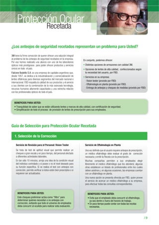 3M tiene la firme convicción de querer ofrecer una solución integral
al problema de los anteojos de seguridad recetados en la empresa.
Por eso hemos realizado una alianza con uno de los laboratorios
ópticos más prestigiosos para poder ofrecer productos y servicios
únicos en todo el país.
Falcone Bodetto S.A. es una empresa de capitales argentinos que,
desde 1957, se dedica a la industrialización y comercialización de
lentes oftálmicas para diversos segmentos del mercado nacional e
internacional. FBD respalda la calidad de sus productos y el servicio
a sus clientes con la combinación de la más avanzada tecnología,
recursos humanos altamente capacitados y una estrecha relación
con los profesionales ópticos de todo el país.
En conjunto, podemos ofrecer:
Distintas opciones de armazones con calidad 3M.
Opciones de lentes de alta calidad, confeccionados según
la necesidad del usuario, por FBD.
Servicios en su empresa:
› Vision tester (provisto por FBD)
› Oftalmología en planta (provisto por FBD)
› Entrega de anteojos y chequeo de medidas (provisto por FBD)
Protección Ocular
/ 9
Recetada
¿Los anteojos de seguridad recetados representan un problema para Usted?
Guía de Selección para Protección Ocular Recetada
1. Selección de la Corrección
Servicio de Revisión para el Personal: Vision Tester
Se trata de test de aptitud visual que permite realizar un
chequeo a gran escala y en poco tiempo, del personal afectado
a diferentes actividades laborales.
En tan sólo 10 minutos, arroja una idea de la condición visual
del individuo controlado y si posee o no el nivel deseado para
su función específica. Si se realiza el test con anteojos con
corrección, permite verificar si éstos están bien prescriptos o si
requieren ser actualizados.
Servicio de Oftalmología en Planta
Una vez definido que el usuario requiere anteojos de prescripción,
un médico oftalmólogo debe evaluar el grado de corrección
necesaria y emitir la Receta con la prescripción.
Muchas compañias permiten a sus empleados elegir
libremente el médico oftalmólogo que los atenderá; algunas
otras establecen un listado de profesionales entre los cuales
deben asistirse y, en algunas ocasiones, las empresas cuentan
con un oftalmólogo en planta.
Una nueva opción se presenta ofrecida por FBD, quien provee
el servicio de acercar un médico oftalmólogo a su empresa,
para efectuar todas las consultas correspondientes.
BENEFICIOS PARA USTED:
BENEFICIOS PARA USTED:
Este chequeo preliminar actúa como “filtro” para
determinar quiénes necesitan o no anteojos con
BENEFICIOS PARA USTED:
En poco tiempo puede contar con todas las recetas
necesarias.
 