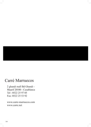 104
Carré Marruecos
2 ghandi mall Bd Ghandi -
Maarif 20100 - Casablanca
Tel : 0522 25 97 05
Fax: 0522 25 53 92
www.carre-marruecos.com
www.carre.net
 