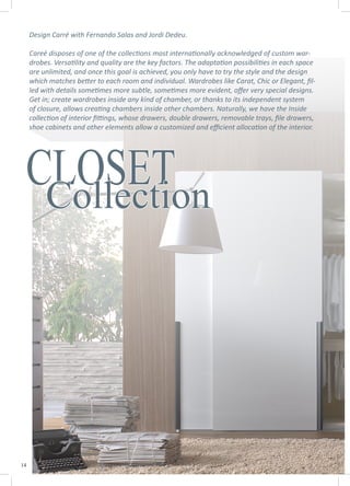 14
CLOSETCollection
Design Carré with Fernando Salas and Jordi Dedeu.
Careé disposes of one of the collections most internationally acknowledged of custom war-
drobes. Versatility and quality are the key factors. The adaptation possibilities in each space
are unlimited, and once this goal is achieved, you only have to try the style and the design
which matches better to each room and individual. Wardrobes like Carat, Chic or Elegant, fil-
led with details sometimes more subtle, sometimes more evident, offer very special designs.
Get in; create wardrobes inside any kind of chamber, or thanks to its independent system
of closure, allows creating chambers inside other chambers. Naturally, we have the Inside
collection of interior fittings, whose drawers, double drawers, removable trays, file drawers,
shoe cabinets and other elements allow a customized and efficient allocation of the interior.
 