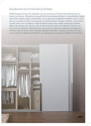 Conception Carré avec Fernando Salas et Jordi Dedeu.
CAREE dispose de l'une des collections les plus reconnus à l'échelle internationale des ar-
moires sur mesure. Polyvalence et qualité sont les principaux facteurs. Les possibilités d'adap-
tation dans chaque espace sont illimités, et une fois que cet objectif est atteint, vous n’ aviez
plus qu a essayer le style et le design qui correspond mieux à chaque chambre .Les Armoires
comme Carat, chic ou élégant, rempli de détails parfois plus subtile, parfois plus évident,
offrent des designs très spéciaux. Nos armoires peuvent alors etre adapté à l'intérieur de
toute sorte de chambre. Naturellement, nous avons la collection Inside de l'aménagement
intérieur, dont les tiroirs, tiroirs doubles, plateaux amovibles, classeurs, armoires de chaus-
sures et d'autres éléments permettent une allocation personnalisée et efficace de l'intérieur.
CHIC
 