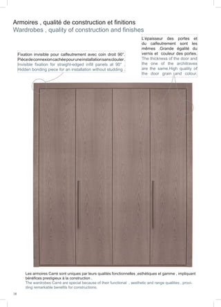18
Armoires , qualité de construction et finitions
Wardrobes , quality of construction and finishes
Fixation invisible pour calfeutrement avec coin droit 90°.
Piècedeconnexioncachéepouruneinstallationsansclouter.
Invisible fixation for straight-edged infill panels at 90° .
Hidden bonding piece for an installation without studding .
L’épaisseur des portes et
du calfeutrement sont les
mêmes .Grande égalité du
vernis et couleur des portes.
The thickness of the door and
the one of the architraves
are the same.High quality of
the door grain and colour.
Les armoires Carré sont uniques par leurs qualités fonctionnelles ,esthétiques et gamme , impliquant
bénéfices prestigieux à la construction .
The wardrobes Carré are special because of their functional , aesthetic and range qualities , provi-
ding remarkable benefits for constructions.
 