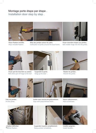 20
Montage porte étape par étape .
Installation door step by step .
Fixation définitive .
Definte fixation .
Suspendre la porte complètement.
Hang up door completely .
Fixer les jambes .
Fix the jambs .
Sceller avec mousse de polyurethane.
Gaps with polyurethane foam .
Placer calfeutrement .
Place architraves .
Visser part de charnière au vantail.
Bolt other part of hinge to the leaf .
Suspendre la porte .
Hang up the door .
Niveler les jambes .
Planish the jambs .
Placer fixation invisible .
Place invisible fixation .
Mise des jambes autour du cadre.
Collocation of jambs around the base frame.
Visser charnière moyen aux jambes.
Bolt middle hinge into the the jambs.
Installer poignées .
Install Handles .
 