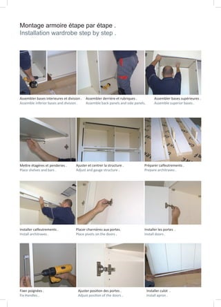 Montage armoire étape par étape .
Installation wardrobe step by step .
Fixer poignées .
Fix Handles .
Ajuster position des portes .
Adjust position of the doors .
Installer culot .
Install apron .
Installer calfeutrements .
Install architraves .
Placer charnières aux portes.
Place pivots on the doors .
Installer les portes .
Install doors .
Mettre étagères et penderies .
Place shelves and bars .
Ajuster et centrer la structure .
Adjust and gauge structure .
Préparer calfeutrements .
Prepare architraves .
Assembler bases interieures et division .
Assemble inferior bases and division .
Assembler derrière et rubriques .
Assemble back panels and side panels.
Assembler bases supérieures .
Assemble superior bases .
 