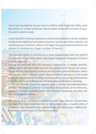 Carré was founded by Jaume Carré in 1948 in Sant Cugat del Vallés, near
Barcelona, in a little workshop where home handcraft furniture of qua-
lity were custom-made.
In the late 60’s it evolves towards an industrial dimension, which, without
losing its foundational principles based on quality and tailor solutions of
contemporary furniture, allows it to begin being a renowned brand and
deliver its furniture to a larger number of houses.
This transformation is carried out in close collaboration with the staff of
the German Group Hüls, which has always had great European furniture
industry experts.
During the 80’s and 90’s the company experiences a notable growth,
thanks to the constant improvement of its products for home, the coope-
ration with its distributors network and the new contract division, which
has allowed Carré bring its vision about furniture solutions to the hotel
business and the home building, working with outstanding professionals
from the world of architecture and promotion and houses building.
In the last decade, Carré has experienced a strong internationalization
process. The brand is present in more than 20 countries on 4 continents,
where it dresses charming hotels and delivers thousands of orders for
the most diverse homes.
The ability of our personnel to associate with new journey companions
has been the most important key for achieving it. Also, a superb offer of
products, now endowed with a great design component as a differentia-
ting factor, which is part of the Carré quality.
 