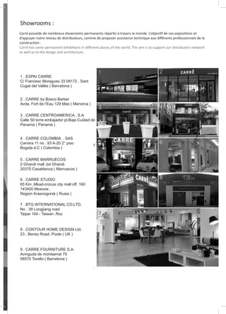 Showrooms :
Carré possède de nombreux showrooms permanents répartis à travers le monde. L’objectif de ces expositions et
d’appuyer notre réseau de distributeurs, comme de proposer assistance technique aux différents professionnels de la
construction .
Carré has some permanent exhibitions in different places of the world .The aim is to support our distributors network
as well as to the design and architecture .
1 . ESPAI CARRE
C/ Francesc Moragues 33 08172 . Sant
Cugat del Vallès ( Barcelona )
2 . CARRE by Bosco Barber
Avda. Fort de l’Eau 129 Mao ( Menorca )
3 . CARRE CENTROAMERICA , S.A
Calle 50 torre embajador pl.Baja Cuidad de
Panama ( Panama )
4 . CARRE COLOMBIA , SAS
Carrera 11 no . 93 A-20 2° piso
Bogota d.C ( Colombia )
5 . CARRE MARRUECOS
2 Ghandi mall ,bd Ghandi
20370 Casablanca ( Marruecos )
6 . CARRE STUDIO
65 Km ,Mkad-crocus city mall off. 160
143400 Moscow ,
Region Krasnogorsk ( Rusia )
7 . BTG INTERNATIONAL CO.LTD.
No . 39 Longjiang road
Taipei 104 - Taiwan .Roc
8 . CONTOUR HOME DESIGN Ltd.
23 , Benso Road. Poole ( UK )
9 . CARRE FOURNITURE S.A.
Avinguda de montserrat 70
08570 Torello ( Barcelona )
 