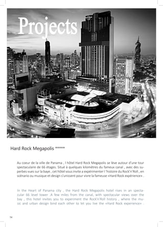 54
Projects
Hard Rock Megapolis *****
Au coeur de la ville de Panama , l hôtel Hard Rock Megapolis se lève autour d’une tour
spectaculaire de 66 étages. Situé à quelques kilomètres du fameux canal , avec des su-
perbes vues sur la baye , cet hôtel vous invite a expérimenter l ‘histoire du Rock’n’Roll , en
scénario ou musique et design s’unissent pour vivre la fameuse «Hard Rock expérience» .
In the Heart of Panama city , the Hard Rock Megapolis hotel rises in an specta-
cular 66 level tower .A few miles from the canal, with spectacular views over the
bay , this hotel invites you to experiment the Rock’n’Roll history , where the mu-
sic and urban design bind each other to let you live the «Hard Rock experience» .
 