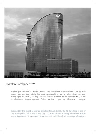 58
Hotel W Barcelone *****
Projeté par l’architecte Ricardo Bofill , de renommée internationale , le W Bar-
celone est un des hôtels les plus spectaculaires de la ville. Situé en pre-
mière ligne de mer , le long du très connu quartier de la Barceloneta , il est
populairement connu comme l’hôtel «voile» , par sa silhouette unique.
Designed by the world -renowned architect Ricardo Bofill , the W Barcelona is one of
the most spectacular hotels in the city . Located beachfrnt along the famous Barce-
loneta boardwalk , it s popularly known as the «sail» hotel for its unique silhouette .
 