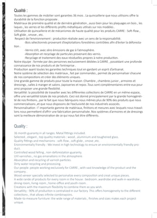 Qualité :
Toutes les gammes de mobilier sont garanties 36 mois . La quincaillerie que nous utilisons offre la
durabilité de la fonction proposée .
Matériaux de première qualité et de dernière génération , aussi bien pour les plaquages en bois , les
laques , les verres et les différents profits métalliques utilisés sur nos modèles .
Utilisation de quincaillerie et de mécanismes de haute qualité pour les produits CARRE : Soft-flow ,
Soft glide , smove , etc.
Respect de l’environnement : production réalisée avec un sens de la responsabilité.
-Bois sélectionnés provenant d’exploitations forestières contrôlées afin d’éviter la déforesta-
tion .
-Vernis UVI, avec zéro émissions de gaz à l’atmosphère.
-Absorption et recyclage de particules provenant des vernis.
-Recyclage et traitement des eaux résiduelles propres à notre production.
Notre équipe : formée par des personnes exclusivement dédiées à CARRE , possédant une profonde
connaissance de nos produits et de l’entreprise .
Production ayant toutes les garanties techniques tout en gardant un esprit d’artisanat.
Notre système de sélection des matériaux , fait par commandes , permet de personnaliser chacune
de nos compositions et créer des éléments uniques.
Une grande gamme de produits pour toute la maison :Chambre , chambres junior , armoires et
dressings , salles à manger et salons ,tapisseries et repos .Tous sont complémentaires entre eux pour
ainsi proposer une grande flexibilité.
Versatilité: la possibilité de travailler avec les différentes collections de CARRE en un même espace,
offre une versatilité totale de nos produits .Ceci est donné principalement par la grande homogénéi-
té de nos finitions , par le fait que nous fabriquons nous mêmes plus de 90% des produits que nous
commercialisons ,et que nous disposons de l’exclusivité de nos industriels associés.
Personnalisation : l’ importante gamme de matériaux, finitions et mesures avec lesquels nous travail-
lons nous permettent d’offrir une fabrication personnalisée .Nos systèmes d’armoires et de dressings
sont la meilleure démonstration de ce qui nous fait être différents.
36 month guaranty in all ranges. Metal fittings included.
Selected , elegant , top quality materials : wood , aluminium and toughened glass.
Quality fittings and mechanisms : soft-flow , soft glide , smove ,etc.
Environmentally friendly : We invest in high technology to ensure an environmentally friendly pro-
duct.
Controlled wood felling , non-deforestation guaranty.
UVI varnishes , no gas emanations in the atmosphere.
Absorption and recycling of varnish particles.
Dirty water recycling and processing.
Our people :people working exclusively for CARRE , with vast knowledge of the product and the
company .
Wood veneer specially selected to personalize every composition and creat unique pieces.
A wide rande of products for every room in the house : bedroom ,wardrobe and walk-in-wardrobe ,
dining-room, living-room , home-office and youth-room .
Creations with the maximum flexibility to combine them as you wish.
Versatility : 90% of production is centralized in our factory .This offers homogeneity to the different
collections , that allows infinite combinayions.
Made-to-measure furniture: the wide range of materials , finishes and sizes makes each project
unique.
Quality :
 