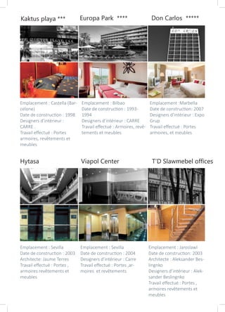 Hytasa Viapol Center T’D Slawmebel offices
Kaktus playa *** Europa Park **** Don Carlos *****
Emplacement : Castella (Bar-
celone)
Date de construction : 1998
Designers d’intérieur :
CARRE .
Travail effectué : Portes
armoires, revêtements et
meubles
Emplacement : Bilbao
Date de construction : 1993-
1994
Designers d’intérieur : CARRE
Travail effectué : Armoires, revê-
tements et meubles
Emplacement :Marbella
Date de construction: 2007
Designers d’intérieur : Expo
Grup
Travail effectué : Portes
armoires, et meubles
Emplacement : Sevilla
Date de construction : 2003
Architecte: Jaume Terres
Travail effectué : Portes ,
armoires revêtements et
meubles
Emplacement : Sevilla
Date de construction : 2004
Designers d’intérieur : Carre
Travail effectué : Portes ,ar-
moires et revêtements
Emplacement : Jaroslawl
Date de construction: 2003
Architecte : Aleksander Bes-
lingnko
Designers d’intérieur : Alek-
sander Beslingnko
Travail effectué : Portes ,
armoires revêtements et
meubles
 