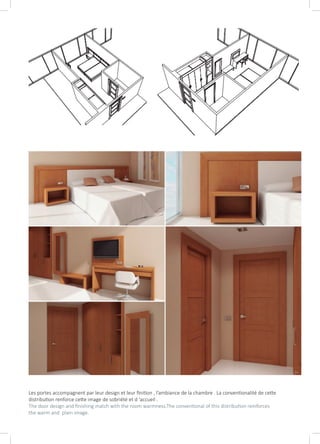 Les portes accompagnent par leur design et leur finition , l’ambiance de la chambre . La conventionalité de cette
distribution renforce cette image de sobriété et d ‘accueil .
The door design and finishing match with the room warmness.The conventional of this distribution reinforces
the warm and plain image.
 