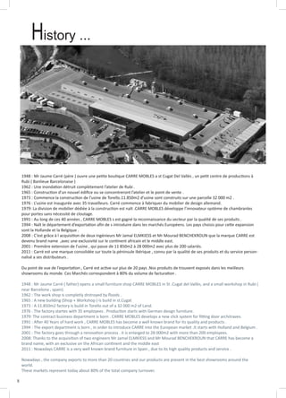8
History ...
1948 : Mr Jaume Carré (père ) ouvre une petite boutique CARRE MOBLES a st Cugat Del Vallès , un petit centre de productions à
Rubi ( Banlieue Barcelonaise )
1962 : Une inondation détruit complètement l’atelier de Rubi .
1965 : Construction d’un nouvel édifice ou se concentreront l’atelier et le point de vente .
1973 : Commence la construction de l’usine de Torello.11.850m2 d’usine sont construits sur une parcelle 32 000 m2 .
1976 : L’usine est inaugurée avec 35 travailleurs. Carré commence à fabriquer du mobilier de design allemand.
1979: La division de mobilier dédiée à la construction est naît .CARRE MOBLES développe l’innovateur système de chambranles
pour portes sans nécessité de cloutage.
1991 : Au long de ces 40 années , CARRE MOBLES s est gagné la reconnaissance du secteur par la qualité de ses produits .
1994 : Naît le département d’exportation afin de s introduire dans les marchés Européens. Les pays choisis pour cette expansion
sont la Hollande et la Belgique .
2008 : C’est grâce à l acquisition de deux ingénieurs Mr Jamal ELMKIESS et Mr Mourad BENCHEKROUN que la marque CARRE est
devenu brand name ,avec une exclusivité sur le continent africain et le middle east.
2001 : Première extension de l’usine , qui passe de 11 850m2 à 28 000m2 avec plus de 200 salariés.
2011 : Carré est une marque consolidée sur toute la péninsule Ibérique , connu par la qualité de ses produits et du service person-
nalisé a ses distributeurs .
Du point de vue de l’exportation , Carré est active sur plus de 20 pays .Nos produits de trouvent exposés dans les meilleurs
showrooms du monde. Ces Marchés correspondent à 80% du volume de facturation .
1948 : Mr Jaume Carré ( father) opens a small furniture shop CARRE MOBLES in St .Cugat del Vallès, and a small workshop in Rubi (
near Barcelona , spain).
1962 : The work shop is completly drstroyed by floods .
1965 : A new building (Shop + Workshop ) is build in st.Cugat
1973 : A 11.850m2 factory is build in Torello out of a 32 000 m2 of Land.
1976 : The factory startes with 35 employees . Production starts with German design furniture.
1979: The contract business department is born . CARRE MOBLES develops a new click system for fitting door architraves.
1991 : After 40 Years of hard work , CARRE MOBLES has become a well known brand for its quality and products .
1994 : The export department is born , in order to introduce CARRE into the European market .It starts with Holland and Belgium .
2001 : The factory goes through a renovation process . it is enlarged to 28 000m2 with more than 200 employees.
2008: Thanks to the acquisition of two engineers Mr Jamal ELMKIESS and Mr Mourad BENCHEKROUN that CARRE has become a
brand name, with an exclusive on the African continent and the middle east
2011 : Nowadays CARRE is a very well known brand furniture in Spain , due to its high quality products and service .
Nowadays , the company exports to more than 20 countries and our products are present in the best showrooms around the
world.
These markets represent today about 80% of the total company turnover.
 
