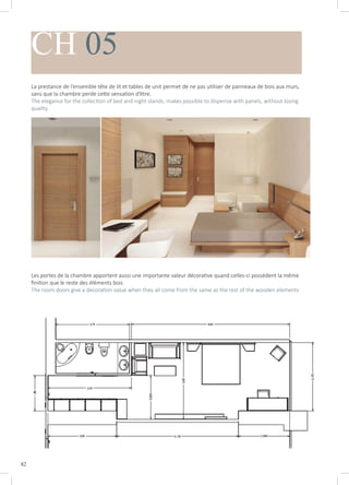 82
CH 05
La prestance de l’ensemble tête de lit et tables de unit permet de ne pas utiliser de panneaux de bois aux murs,
sans que la chambre perde cette sensation d’être.
The elegance for the collection of bed and night stands, makes possible to dispense with panels, without losing
quality
Les portes de la chambre apportent aussi une importante valeur décorative quand celles-ci possèdent la même
finition que le reste des éléments bois
The room doors give a decoration value when they all come from the same as the rest of the wooden elements
 