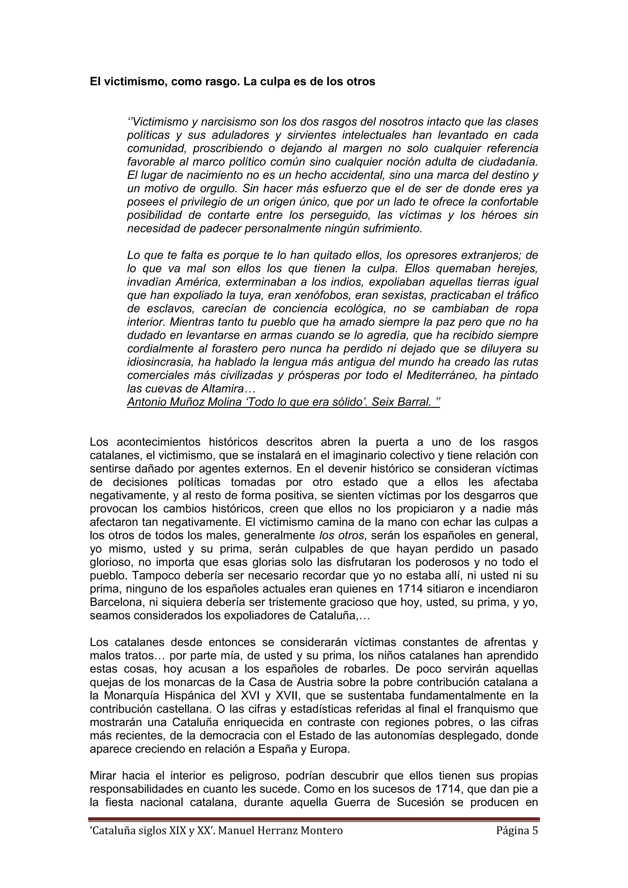 ‘Cataluña siglos XIX y XX’. Manuel Herranz Montero Página 5
El victimismo, como rasgo. La culpa es de los otros
‘’Victimismo y narcisismo son los dos rasgos del nosotros intacto que las clases
políticas y sus aduladores y sirvientes intelectuales han levantado en cada
comunidad, proscribiendo o dejando al margen no solo cualquier referencia
favorable al marco político común sino cualquier noción adulta de ciudadanía.
El lugar de nacimiento no es un hecho accidental, sino una marca del destino y
un motivo de orgullo. Sin hacer más esfuerzo que el de ser de donde eres ya
posees el privilegio de un origen único, que por un lado te ofrece la confortable
posibilidad de contarte entre los perseguido, las víctimas y los héroes sin
necesidad de padecer personalmente ningún sufrimiento.
Lo que te falta es porque te lo han quitado ellos, los opresores extranjeros; de
lo que va mal son ellos los que tienen la culpa. Ellos quemaban herejes,
invadían América, exterminaban a los indios, expoliaban aquellas tierras igual
que han expoliado la tuya, eran xenófobos, eran sexistas, practicaban el tráfico
de esclavos, carecían de conciencia ecológica, no se cambiaban de ropa
interior. Mientras tanto tu pueblo que ha amado siempre la paz pero que no ha
dudado en levantarse en armas cuando se lo agredía, que ha recibido siempre
cordialmente al forastero pero nunca ha perdido ni dejado que se diluyera su
idiosincrasia, ha hablado la lengua más antigua del mundo ha creado las rutas
comerciales más civilizadas y prósperas por todo el Mediterráneo, ha pintado
las cuevas de Altamira…
Antonio Muñoz Molina ‘Todo lo que era sólido’. Seix Barral. ’’
Los acontecimientos históricos descritos abren la puerta a uno de los rasgos
catalanes, el victimismo, que se instalará en el imaginario colectivo y tiene relación con
sentirse dañado por agentes externos. En el devenir histórico se consideran víctimas
de decisiones políticas tomadas por otro estado que a ellos les afectaba
negativamente, y al resto de forma positiva, se sienten víctimas por los desgarros que
provocan los cambios históricos, creen que ellos no los propiciaron y a nadie más
afectaron tan negativamente. El victimismo camina de la mano con echar las culpas a
los otros de todos los males, generalmente los otros, serán los españoles en general,
yo mismo, usted y su prima, serán culpables de que hayan perdido un pasado
glorioso, no importa que esas glorias solo las disfrutaran los poderosos y no todo el
pueblo. Tampoco debería ser necesario recordar que yo no estaba allí, ni usted ni su
prima, ninguno de los españoles actuales eran quienes en 1714 sitiaron e incendiaron
Barcelona, ni siquiera debería ser tristemente gracioso que hoy, usted, su prima, y yo,
seamos considerados los expoliadores de Cataluña,…
Los catalanes desde entonces se considerarán víctimas constantes de afrentas y
malos tratos… por parte mía, de usted y su prima, los niños catalanes han aprendido
estas cosas, hoy acusan a los españoles de robarles. De poco servirán aquellas
quejas de los monarcas de la Casa de Austria sobre la pobre contribución catalana a
la Monarquía Hispánica del XVI y XVII, que se sustentaba fundamentalmente en la
contribución castellana. O las cifras y estadísticas referidas al final el franquismo que
mostrarán una Cataluña enriquecida en contraste con regiones pobres, o las cifras
más recientes, de la democracia con el Estado de las autonomías desplegado, donde
aparece creciendo en relación a España y Europa.
Mirar hacia el interior es peligroso, podrían descubrir que ellos tienen sus propias
responsabilidades en cuanto les sucede. Como en los sucesos de 1714, que dan pie a
la fiesta nacional catalana, durante aquella Guerra de Sucesión se producen en
 