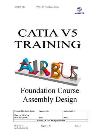 AIRBUS UK                  CATIA V5 Foundation Course




       Foundation Course
       Assembly Design
Compiled by: Kevin Burke      Approved by:                  Authorised by:

Kevin Burke
Date: 16/Apr/2003             Date:                         Date:
                            AIRBUS UK Ltd. All rights reserved.


DMS42177                         Page 1 of 71                                Issue 1
ANS-UG0300108
 