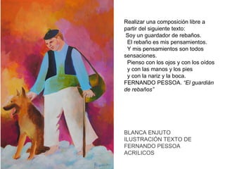 Realizar una composición libre a
partir del siguiente texto:
Soy un guardador de rebaños.
El rebaño es mis pensamientos.
Y mis pensamientos son todos
sensaciones.
Pienso con los ojos y con los oídos
y con las manos y los pies
y con la nariz y la boca.
FERNANDO PESSOA. “El guardián
de rebaños”

BLANCA ENJUTO
ILUSTRACIÓN TEXTO DE
FERNANDO PESSOA
ACRILICOS

 