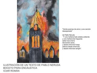 "Veinte poemas de amor y una canción
desesperada"
de Pablo Neruda:
“Y una mañana todo estaba ardiendo
y una mañana las hogueras
salían de la tierra
devorando seres,
y desde entonces fuego,
pólvora desde entonces,
y desde entonces sangre”.

ILUSTRACIÓN DE UN TEXTO DE PABLO NERUDA
BOCETO PARA ENCÁUSTICA
ICIAR ROMÁN

 
