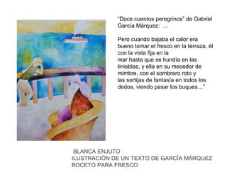 “Doce cuentos peregrinos” de Gabriel
García Márquez: …
Pero cuando bajaba el calor era
bueno tomar el fresco en la terraza, él
con la vista fija en la
mar hasta que se hundía en las
tinieblas, y ella en su mecedor de
mimbre, con el sombrero roto y
las sortijas de fantasía en todos los
dedos, viendo pasar los buques…”

BLANCA ENJUTO
ILUSTRACIÓN DE UN TEXTO DE GARCÍA MÁRQUEZ
BOCETO PARA FRESCO

 