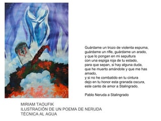 Guárdame un trozo de violenta espuma,
guárdame un rifle, guárdame un arado,
y que lo pongan en mi sepultura
con una espiga roja de tu estado,
para que sepan, si hay alguna duda,
que he muerto amándote y que me has
amado,
y si no he combatido en tu cintura
dejo en tu honor esta granada oscura,
este canto de amor a Stalingrado.
Pablo Neruda a Stalingrado

MIRIAM TAOUFIK
ILUSTRACIÓN DE UN POEMA DE NERUDA
TÉCNICA AL AGUA

 