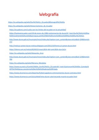 Webgrafía  
https://es.wikipedia.org/wiki/Dur%C3%A1n_(Ecuador)#Demograf%C3%ADa
https://es.wikipedia.org/wiki/Anexo:Cantones_de_Ecuador
https://ecuadorec.com/cuales-son-los-limites-del-ecuador-en-la-actualidad/
https://hazteverecuador.com/10-de-enero-de-1986-cantonizacion-de-duran/#:~:text=Dur%C3%A1n%20fue
%20inicialmente%20una%20parroquia,cant%C3%B3n%20como%20Eloy%20Alfaro%2DDur%C3%A1n​.
http://www.duran.gob.ec/municipio/inicio/index.php?option=com_content&view=article&id=104&Itemid=
777
http://melissa-canton-duran-melissa.blogspot.com/2011/10/himno-al-canton-duran.html
https://lahora.com.ec/noticia/823652/creacic3b3n-del-cantc3b3n-durc3a1n
https://es.wikipedia.org/wiki/Alexandra_Arce
http://www.duran.gob.ec/municipio/inicio/index.php?option=com_content&view=article&id=124&Itemid=
782
https://es.wikipedia.org/wiki/Mariana_Mendieta
https://www.ecured.cu/Cant%C3%B3n_Dur%C3%A1n_(Ecuador)#:~:text=Gastronom%C3%ADa-,Comidas%
20T%C3%ADpicas,caracteriza%20es%20la%20sabrosa%20fritada​.
https://www.elcomercio.com/deportes/futbol-jugadores-entrenamientos-duran-contratos.html
https://www.elcomercio.com/actualidad/reina-duran-caterinecando-muerte-ecuador.html
 