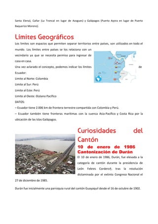 Santa Elena), Cañar (La Troncal en lugar de Azogues) y Galápagos (Puerto Ayora en lugar de Puerto
Baquerizo Moreno).
Límites Geográficos 
Los limites son espacios que permiten separar territorios entre países, son utilizados en todo el
mundo. Los límites entre países se los relaciona con un
vecindario ya que se necesita permiso para ingresar de
casa en casa.
Una vez aclarado el concepto, podemos indicar los límites de
Ecuador:
Limite al Norte: Colombia
Limite al Sur: Perú
Limite al Este: Perú
Limite al Oeste: Océano Pacífico
DATOS:
– Ecuador tiene 2.006 km de frontera terrestre compartida con Colombia y Perú.
– Ecuador también tiene fronteras marítimas con la cuenca Asia-Pacífico y Costa Rica por la
ubicación de las Islas Galápagos.
Curiosidades del   
Cantón 
10 de enero de 1986         
Cantonización de Durán 
El 10 de enero de 1986, Durán, fue elevada a la
categoría de cantón durante la presidencia de
León Febres Cordero†, tras la resolución
dictaminada por el extinto Congreso Nacional el
27 de diciembre de 1985.
Durán fue inicialmente una parroquia rural del cantón Guayaquil desde el 16 de octubre de 1902.
 