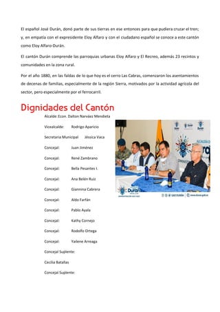 El español José Durán, donó parte de sus tierras en ese entonces para que pudiera cruzar el tren;
y, en empatía con el expresidente Eloy Alfaro y con el ciudadano español se conoce a este cantón
como Eloy Alfaro-Durán.
El cantón Durán comprende las parroquias urbanas Eloy Alfaro y El Recreo, además 23 recintos y
comunidades en la zona rural.
Por el año 1880, en las faldas de lo que hoy es el cerro Las Cabras, comenzaron los asentamientos
de decenas de familias, especialmente de la región Sierra, motivados por la actividad agrícola del
sector, pero especialmente por el ferrocarril.
Dignidades del Cantón 
Alcalde:Econ. Dalton Narváez Mendieta
Vicealcalde: Rodrigo Aparicio
Secretaria Municipal Jéssica Vaca
Concejal: Juan Jiménez
Concejal: René Zambrano
Concejal: Bella Pesantes I.
Concejal: Ana Belén Ruiz
Concejal: Giannina Cabrera
Concejal: Aldo Farfán
Concejal: Pablo Ayala
Concejal: Kathy Cornejo
Concejal: Rodolfo Ortega
Concejal: Yailene Arreaga
Concejal Suplente:
Cecilia Batallas
Concejal Suplente:
 