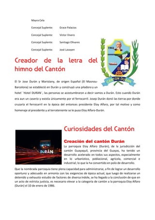 Mayra Cela
Concejal Suplente: Grace Palacios
Concejal Suplente: Víctor Vivero
Concejal Suplente: Santiago Olivares
Concejal Suplente: José Lavayen
Creador de la letra del         
himno del Cantón 
El Sr Jose Durán y Maristany, de origen Español (El Masnou-
Barcelona) se estableció en Durán y construyó una piladora y un
hotel ¨Hotel DURAN¨, las personas se acostumbraron a decir vamos a Durán. Esto cuando Durán
era aun un caserío y existía únicamente por el ferrocarril. Josep Durán donó las tierras por donde
cruzaría el ferrocarril en la época del entonces presidente Eloy Alfaro, por tal motivo y como
homenaje al presidente y al terrateniente se le puso Eloy Alfaro-Durán.
Curiosidades del Cantón 
Creación del cantón Durán 
La parroquia Eloy Alfaro (Durán), de la jurisdicción del
cantón Guayaquil, provincia del Guayas, ha tenido un
desarrollo acelerado en todos sus aspectos, especialmente
en lo urbanístico, poblacional, agrícola, comercial e
industrial; lo que la ha convertido en polo de desarrollo.
Que la nombrada parroquia tiene plena capacidad para administrarse, a fin de lograr un desarrollo
oportuno y adecuado en armonía con las exigencias de época actual, que luego de realizarse un
detenido y exhausto estudio de factores de diversa índole, se ha llegado a la conclusión de que en
un acto de estricta justicia, es necesario elevar a la categoría de cantón a la parroquia Eloy Alfaro
(Durán) el 10 de enero de 1986.
 