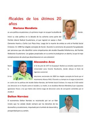 Alcaldes de los últimos 20         
años 
Mariana Mendieta  
es una política ecuatoriana y la primera mujer en ocupar la alcaldía de Durán.
Inició su vida política en la década de los ochenta como parte del
Partido Liberal Radical Ecuatoriano, al que ingresó en apoyo a Raúl
Clemente Huerta y Carlos Luis Plaza Aray. Luego de la muerte de ambos se unió al Partido Social
Cristiano. En 1998 fue elegida concejala de Durán. Durante la ceremonia de posesión fue golpeada
por personas que ella identificó como simpatizantes del alcalde Oswaldo Peñaherrera, del Partido
Roldosista Ecuatoriano. Los golpes propiciados en su contra le produjeron un aborto, lo que le trajo
complicaciones de salud que desembocaron en una colostomí
Alexandra Arce​  
Nació el 31 de julio de 1977 en Guayaquil. Realizó sus estudios superiores en
la Universidad Laica Vicente Rocafuerte, donde obtuvo el título de
ingeniera comercial.
En las elecciones seccionales de 2009 fue elegida concejala de Durán por el
movimiento Alianza PAIS.2​ Durante su tiempo en el cargo se posicionó
en contra de las políticas del alcalde Dalton Narváez, del Partido Social Cristiano. En mayo de 2 010 realizó
una denuncia en la fiscalía contra el alcalde y su madre, la ex alcaldesa Mariana Mendieta,3​ por supuestas
agresiones físicas a las que habría sido víctima luego de denunciar actos de corrupción cometidos por el
alcalde.2​
Dalton Narváez 
El economista Dalton Narváez es reconocido por ser un líder
innato que ha velado desde siempre por los derechos de los
duraneños y ecuatorianos, impulsado por el anhelo de desarrollo y
prosperidad para su cantón.
 