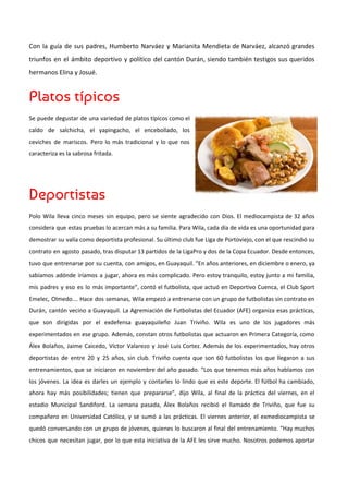 Con la guía de sus padres, Humberto Narváez y Marianita Mendieta de Narváez, alcanzó grandes
triunfos en el ámbito deportivo y político del cantón Durán, siendo también testigos sus queridos
hermanos Elina y Josué.
Platos típicos 
Se puede degustar de una variedad de platos típicos como el
caldo de salchicha, el yapingacho, el encebollado, los
ceviches de mariscos. Pero lo más tradicional y lo que nos
caracteriza es la sabrosa fritada.
Deportistas 
Polo Wila lleva cinco meses sin equipo, pero se siente agradecido con Dios. El mediocampista de 32 años
considera que estas pruebas lo acercan más a su familia. Para Wila, cada día de vida es una oportunidad para
demostrar su valía como deportista profesional. Su último club fue Liga de Portoviejo, con el que rescindió su
contrato en agosto pasado, tras disputar 13 partidos de la LigaPro y dos de la Copa Ecuador. Desde entonces,
tuvo que entrenarse por su cuenta, con amigos, en Guayaquil. “En años anteriores, en diciembre o enero, ya
sabíamos adónde iríamos a jugar, ahora es más complicado. Pero estoy tranquilo, estoy junto a mi familia,
mis padres y eso es lo más importante”, contó el futbolista, que actuó en Deportivo Cuenca, el Club Sport
Emelec, Olmedo… Hace dos semanas, Wila empezó a entrenarse con un grupo de futbolistas sin contrato en
Durán, cantón vecino a Guayaquil. La Agremiación de Futbolistas del Ecuador (AFE) organiza esas prácticas,
que son dirigidas por el exdefensa guayaquileño Juan Triviño. Wila es uno de los jugadores más
experimentados en ese grupo. Además, constan otros futbolistas que actuaron en Primera Categoría, como
Álex Bolaños, Jaime Caicedo, Víctor Valarezo y José Luis Cortez. Además de los experimentados, hay otros
deportistas de entre 20 y 25 años, sin club. Triviño cuenta que son 60 futbolistas los que llegaron a sus
entrenamientos, que se iniciaron en noviembre del año pasado. “Los que tenemos más años hablamos con
los jóvenes. La idea es darles un ejemplo y contarles lo lindo que es este deporte. El fútbol ha cambiado,
ahora hay más posibilidades; tienen que prepararse”, dijo Wila, al final de la práctica del viernes, en el
estadio Municipal Sandiford. La semana pasada, Álex Bolaños recibió el llamado de Triviño, que fue su
compañero en Universidad Católica, y se sumó a las prácticas. El viernes anterior, el exmediocampista se
quedó conversando con un grupo de jóvenes, quienes lo buscaron al final del entrenamiento. “Hay muchos
chicos que necesitan jugar, por lo que esta iniciativa de la AFE les sirve mucho. Nosotros podemos aportar
 