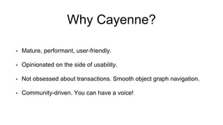 Why Cayenne?
• Mature, performant, user-friendly.
• Opinionated on the side of usability.
• Not obsessed about transactions. Smooth object graph navigation.
• Community-driven. You can have a voice!
 