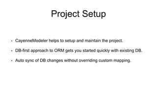 Project Setup
• CayenneModeler helps to setup and maintain the project.
• DB-first approach to ORM gets you started quickly with existing DB.
• Auto sync of DB changes without overriding custom mapping.
 