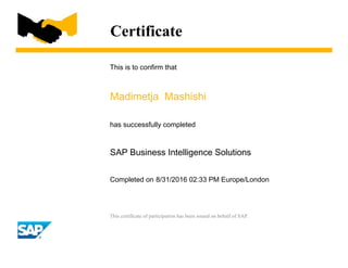 Certificate
This is to confirm that
Madimetja Mashishi
has successfully completed
SAP Business Intelligence Solutions
Completed on 8/31/2016 02:33 PM Europe/London
This certificate of participation has been issued on behalf of SAP.
 