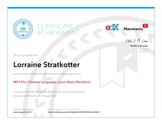 Founder
MandarinX
Estella Y. M. Chen
VERIFIED CERTIFICATE Verify the authenticity of this certificate at
CERTIFICATE
ACHIEVEMENT
of
VERIFIED
ID
This is to certify that
Lorraine Stratkotter
successfully completed and received a passing grade in
MX101x: Chinese Language: Learn Basic Mandarin
a course of study offered by MandarinX, an online learning
initiative of MandarinX through edX.
Issued August 28, 2015 https://verify.edx.org/cert/501debbf629c49379b31957dcc021067
 