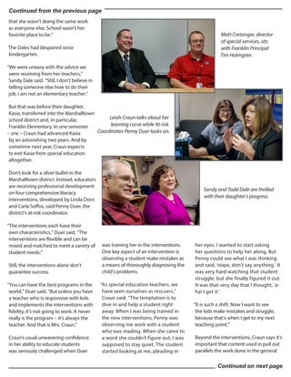 that she wasn’t doing the same work
as everyone else. School wasn’t her
favorite place to be.”
The Dales had despaired since
kindergarten.
“We were uneasy with the advice we
were receiving from her teachers,”
Sandy Dale said. “Still, I don’t believe in
telling someone else how to do their
job. I am not an elementary teacher.”
But that was before their daughter,
Kasia, transferred into the Marshalltown
school district and, in particular,
Franklin Elementary. In one semester
– one – Craun had advanced Kasia
by an astonishing two years. And by
sometime next year, Craun expects
to exit Kasia from special education
altogether.
Don’t look for a silver bullet in the
Marshalltown district. Instead, educators
are receiving professional development
on four comprehensive literacy
interventions, developed by Linda Dorn
and Carla Soffos, said Penny Duer, the
district’s at-risk coordinator.
“The interventions each have their
own characteristics,” Duer said. “The
interventions are flexible and can be
mixed and matched to meet a variety of
student needs.”
Still, the interventions alone don’t
guarantee success.
“You can have the best programs in the
world,” Duer said. “But unless you have
a teacher who is responsive with kids
and implements the interventions with
fidelity, it’s not going to work. It never
really is the program – it’s always the
teacher. And that is Mrs. Craun.”
Craun’s usual unwavering confidence
in her ability to educate students
was seriously challenged when Duer
was training her in the interventions.
One key aspect of an intervention is
observing a student make mistakes as
a means of thoroughly diagnosing the
child’s problems.
“As special education teachers, we
have seen ourselves as rescuers,”
Craun said. “The temptation is to
dive in and help a student right
away. When I was being trained in
the new interventions, Penny was
observing me work with a student
who was reading. When she came to
a word she couldn’t figure out, I was
supposed to stay quiet. The student
started looking at me, pleading in
her eyes. I wanted to start asking
her questions to help her along. But
Penny could see what I was thinking
and said, ‘nope, don’t say anything.’ It
was very hard watching that student
struggle, but she finally figured it out.
It was that very day that I thought, ‘a-
ha! I get it.’
“It is such a shift. Now I want to see
the kids make mistakes and struggle,
because that’s when I get to my next
teaching point.”
Beyond the interventions, Craun says it’s
important that content used in pull out
parallels the work done in the general
Continued from the previous page
Matt Cretsinger, director
of special services, sits
with Franklin Principal
Tim Holmgren.
Continued on next page
Leiah Craun talks about her
learning curve while At-risk
Coordinator Penny Duer looks on.
Sandy and Todd Dale are thrilled
with their daughter’s progress.
 