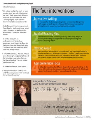 Continued from the previous page
education classes.
“It is critical to align her work to what
is going on in gen. ed. to back it up,”
she said. “If it is something different,
that’s too much noise in her head.
I am aligning my work with the
classroom and the core standards.”
And, of course, there is engagement.
Craun has her students choose which
books they want to read – and in
which order – based on their own
interest.
As for the Dales, it’s an
understatement to say they
appreciate what Craun has done for
their daughter. And Sandy Dale says
Craun’s success has made her reflect
upon her own practices.
“I am a little envious,” she said. “I have
been thinking, ‘I am going to find out
the techniques and bring them to
the high schoolers.’ This has totally
transformed me.”
As for Kasia, she now loves school.
“I like school because it is fun,” she
said. “Because you can write and read.
It is fun to write stories.”
VOICE FROM THE FIELD
Maquoketa Educator
Jane Schmidt debuts her blog
Graphic designs by Iowa Department of Education’s Derek O’Riley
is intended for students operating in the emergent and beginning
early stages of reading and writing, and it focuses on concepts of
print, phonemic awareness, and alphabetic principle.
Interactive Writing
Guided Reading Plus,
intended for students operating primarily in the early stages of
reading and writing development, focuses on processing and
making meaning of text.
Writing Aloud
can be utilized with students in the late early and transitional stages of
reading and writing. When gaps between a student’s reading and writing
behaviors exist, this intervention is considered, and it helps students
see how an author intentionally provides support for the readers.
Comprehension Focus
is utilized at transitional and fluent stages of reading and writing. As the
name of the intervention suggests, it supports students with thinking at
deeper levels about what they are reading and writing.
1
2
3
4
The four interventions
Join the conversation at
iowacore.gov.
 