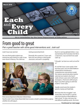 Each
and
Every
Child
Each
and
Every
Child
An e-newsletter by the Iowa Department of Education
Leiah Craun was worried.
Her new third-grade student was
testing two years behind in math. It was
even worse in literacy: The child was
testing at preschool level.
“Honestly, this scared me,” Craun said.
“Here she was sitting in a third grade
classroom, and wasn’t completely
fluent in naming alphabet letters. I was
worried about the frustration she felt in
a classroom. I was worried if we could
catch up.
“I thought, ‘we have our work cut out for
us.”
It’s not like Craun scares easily. In the
last three years since her Marshalltown
school district introduced a
comprehensive intervention model,
this veteran special education teacher
only had one student who hasn’t
made at least a year-and-a-half worth
of progress. (“And we’re still trying to
figure out what’s going on with that
student,” Craun said.)
Equally scared were the student’s
parents, Sandy and Todd Dale.
“We knew that she struggled,” said
Sandy Dale, who herself is a special
education teacher at Marshalltown’s
high school. “In class, she knew she
had different spelling words. She knew
March 2016
Volume 6, Issue 3
Continued on next page
From good to great
Teacher Leiah Craun shows Kasia Dale how to assess a book’s content before judging
whether she will enjoy it.
Photos by Iowa Department of Education’s Deborah Darge
Pair a great teacher with some good interventions and…look out!
 