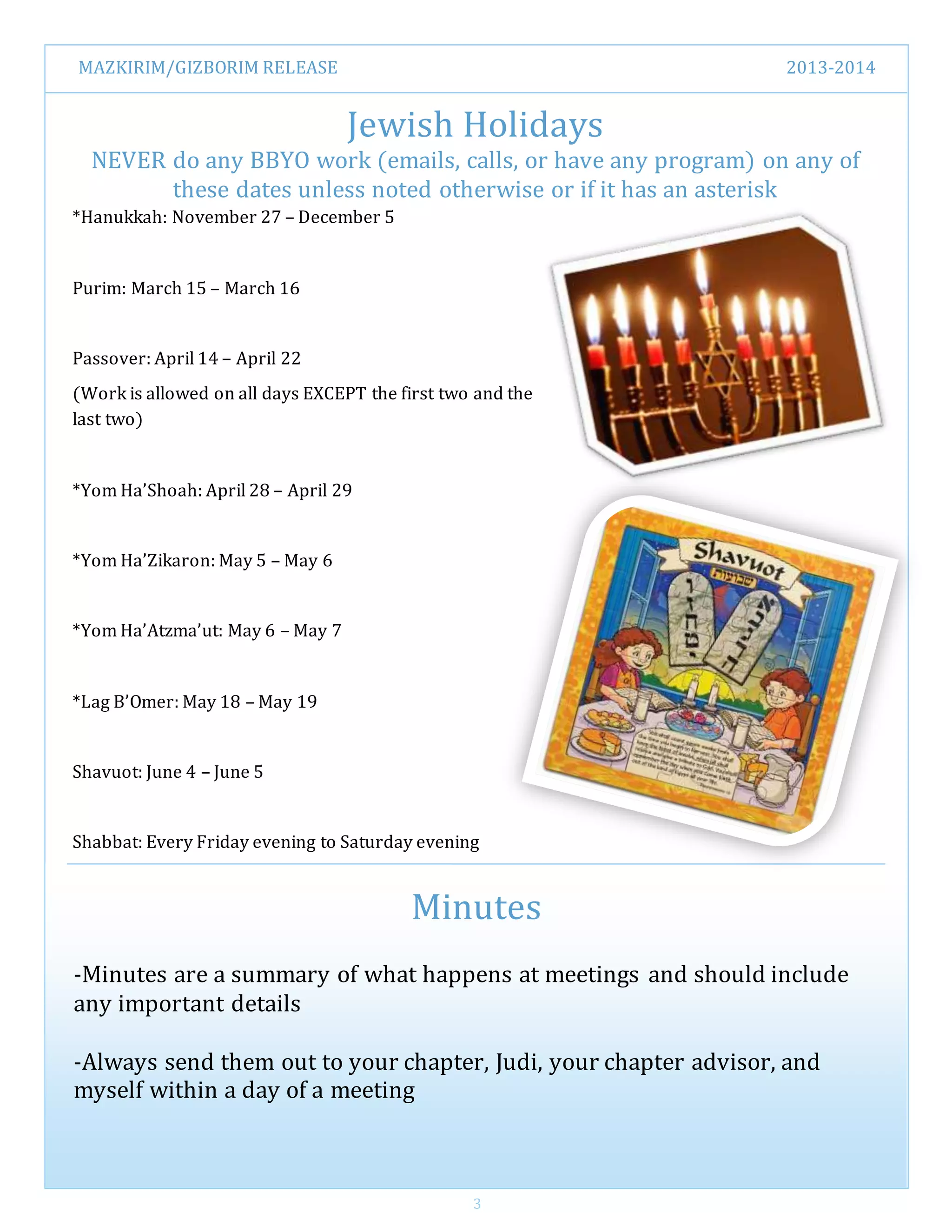 MAZKIRIM/GIZBORIM RELEASE 2013-2014
3
Jewish Holidays
NEVER do any BBYO work (emails, calls, or have any program) on any of
these dates unless noted otherwise or if it has an asterisk
Minutes
-Minutes are a summary of what happens at meetings and should include
any important details
-Always send them out to your chapter, Judi, your chapter advisor, and
myself within a day of a meeting
*Hanukkah: November 27 – December 5
Purim: March 15 – March 16
Passover: April 14 – April 22
(Work is allowed on all days EXCEPT the first two and the
last two)
*Yom Ha’Shoah: April 28 – April 29
*Yom Ha’Zikaron: May 5 – May 6
*Yom Ha’Atzma’ut: May 6 – May 7
*Lag B’Omer: May 18 – May 19
Shavuot: June 4 – June 5
Shabbat: Every Friday evening to Saturday evening
 