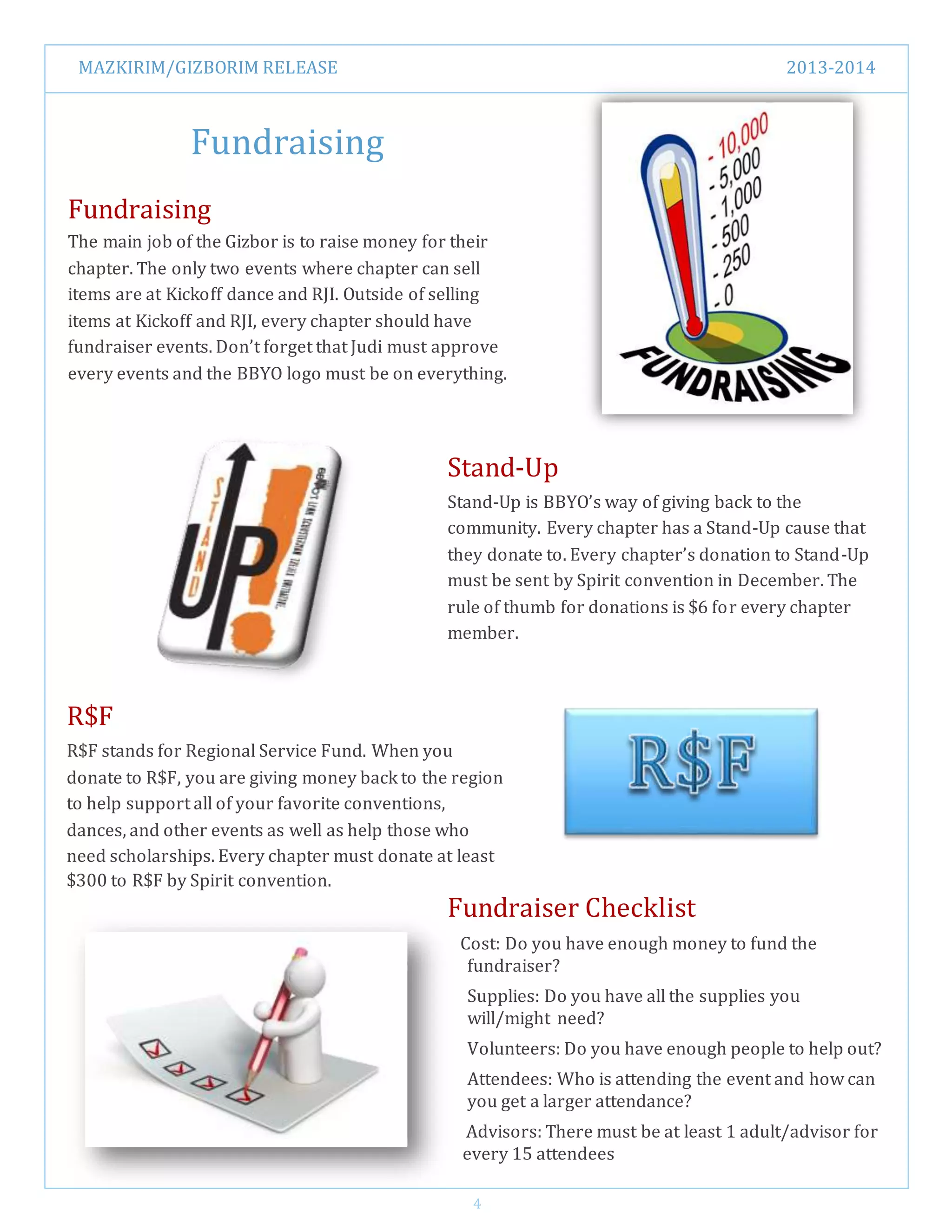 MAZKIRIM/GIZBORIM RELEASE 2013-2014
4
Fundraising
Fundraising
The main job of the Gizbor is to raise money for their
chapter. The only two events where chapter can sell
items are at Kickoff dance and RJI. Outside of selling
items at Kickoff and RJI, every chapter should have
fundraiser events. Don’t forget that Judi must approve
every events and the BBYO logo must be on everything.
Stand-Up
Stand-Up is BBYO’s way of giving back to the
community. Every chapter has a Stand-Up cause that
they donate to. Every chapter’s donation to Stand-Up
must be sent by Spirit convention in December. The
rule of thumb for donations is $6 for every chapter
member.
R$F
R$F stands for Regional Service Fund. When you
donate to R$F, you are giving money back to the region
to help support all of your favorite conventions,
dances, and other events as well as help those who
need scholarships. Every chapter must donate at least
$300 to R$F by Spirit convention.
Fundraiser Checklist
Cost: Do you have enough money to fund the
fundraiser?
Supplies: Do you have all the supplies you
will/might need?
Volunteers: Do you have enough people to help out?
Attendees: Who is attending the event and how can
you get a larger attendance?
Advisors: There must be at least 1 adult/advisor for
every 15 attendees
 