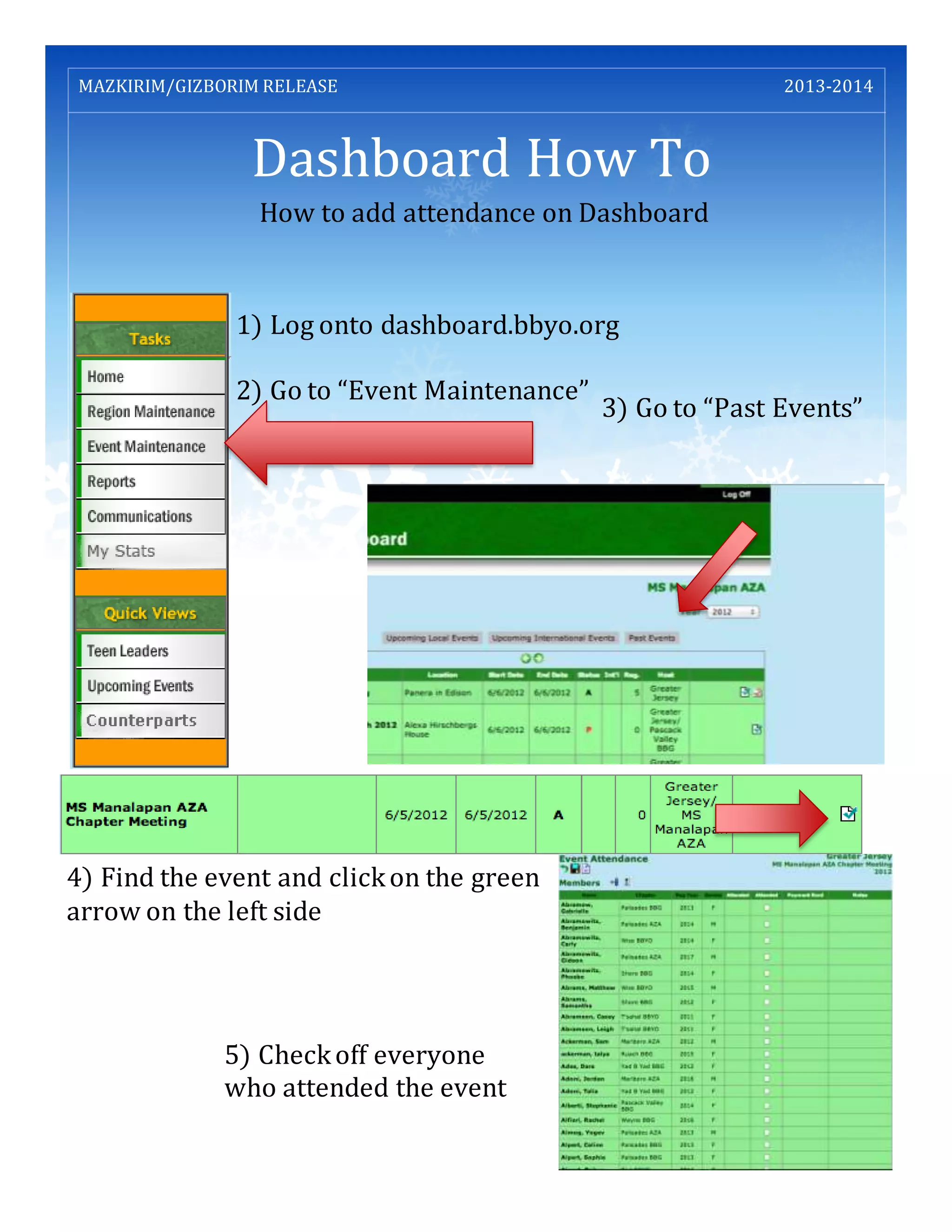 Dashboard How To
MAZKIRIM/GIZBORIM RELEASE 2013-2014
How to add attendance on Dashboard
1) Log onto dashboard.bbyo.org
2) Go to “Event Maintenance”
3) Go to “Past Events”
4) Find the event and clickon the green
arrow on the left side
5) Checkoff everyone
who attended the event
 