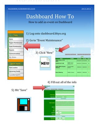Dashboard How To
MAZKIRIM/GIZBORIM RELEASE 2013-2014
How to add an event on Dashboard
1) Log onto dashboard.bbyo.org
2) Go to “Event Maintenance”
3) Click“New”
4) Fillout all of the info
5) Hit “Save”
 