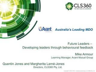 Copyright © 2007-2014. Licensed exclusively to CLS360 Pty. Ltd.
Future Leaders –
Developing leaders through behavioural feedback
Mike Armour
Learning Manager, Avant Mutual Group
Quentin Jones and Margherita Larné-Jones
Directors, CLS360 Pty. Ltd.
Australia’s Leading MDO
 