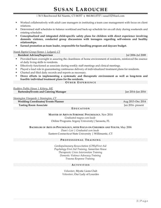SUSAN LAROUCHE
 56 S Beechwood Rd Niantic, CT 06357  860.861.0737  susa1525@aol.com
 Worked collaboratively with adult case managers in instituting a team case management with focus on client
relations.
 Determined staff schedules to balance workload and back-up schedule for on-call duty during weekends and
rotating schedules.
 Conceptualized and integrated child-specific safety plans for children with direct experience involving
domestic violence, conducted group discussions with teenagers regarding self-esteem and healthy
relationships.
 Earned promotion as team leader, responsible for handling program and daycare budget.
Noank Baptist Group Homes | Ledyard, CT
Resident Advisor/Supervisor Jul 2006–Jul 2008
 Provided keen oversight in assuring the cleanliness of home environment of residents, reinforced the essence
of daily living skills to residents.
 Effectively functioned as associate during weekly staff meetings and clinical meetings.
 Played a lead role in guaranteeing continuous delivery of individualized treatment plans for residents.
 Charted and filed daily records and reports as necessary.
 Drove efforts in implementing a systematic and therapeutic environment as well as long-term and
feasible individual treatment plans for the residents.
OO T H E RT H E R EE X P E R I E N C EX P E R I E N C E
Rudders Public House | Kittery, ME
Bartender/Events and Catering Manager Jan 2014–Jan 2016
Stonington Vineyards | Stonington, CT
Wedding Coordinator/ Events Planner Aug 2013–Dec 2014
Tasting Room Associate Jan 2016- present
EE D U C A T I O ND U C A T I O N
MASTER OF ARTS IN FORENSIC PSYCHOLOGY, Nov 2014
Graduated magna cum laude
Online Programs Argosy University| Sarasota, FL
BACHELOR OF ARTS IN PSYCHOLOGY, WITH FOCUS ON CHILDREN AND YOUTH, May 2006
Dean’s List | Graduated cum laude
Eastern Connecticut State University | Willimantic, CT
PP R O F E S S I O N A LR O F E S S I O N A L TT R A I N I N GR A I N I N G
Cardiopulmonary Resuscitation (CPR)/First Aid
Psychology First Aid Training, Samaritan House
Therapeutic Crisis Intervention Training
Domestic Violence Advocacy Training
Trauma Response Training
AA C T I V I T I E SC T I V I T I E S
Volunteer, Mystic Lions Club
Volunteer, Our Lady of Lourdes
2 | P a g e
 