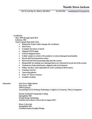 Mandie Dawn Jackson
______________________________________________________________________________________________
1211 W. Fair Play St., Bolivar, MO 65613 417-655-2036 mandiejackson77@gmail.com
G3 BOATS
May 1999 through April 2013
Lebanon, MO
Team Captain/Materials Clerk
• Helped the Team Leader manage the warehouse
• Data Entry
• Complete Inventory Control
• Shipped UPS/Freight
• Entered shipped orders
• Called vendors to retrieve RA numbers to return damaged merchandise
• Keyed and Faxed purchase orders
• Received and Entered packing slips into the system.
• Responsible for making sure damaged parts are returned & keyed out of the system
• Trained new help, kitted parts, shipped, and received parts
• Filing, Ten-Key, and responsible for cycle counting of all inventory
• Customer Service
• Answering phones
• Class “E” driver’s license
• Forklift Certified
Education Fair Grove High School
Fair Grove, MO
1995 Graduate
Accounting I & II, Printing Technology I, Algebra I, Geometry, Micro-Computers
Ozarks Technical Community College
Springfield, MO
Graph Design Technology
Transferred to Drury University in August 2013
Drury University
Springfield, MO
Criminal Justice/Graphic Design
 