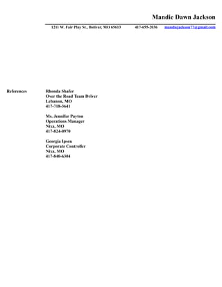 Mandie Dawn Jackson
______________________________________________________________________________________________
1211 W. Fair Play St., Bolivar, MO 65613 417-655-2036 mandiejackson77@gmail.com
References Rhonda Shafer
Over the Road Team Driver
Lebanon, MO
417-718-3641
Ms. Jennifer Payton
Operations Manager
Nixa, MO
417-824-0970
Georgia Ipsen
Corporate Controller
Nixa, MO
417-840-6304
 
