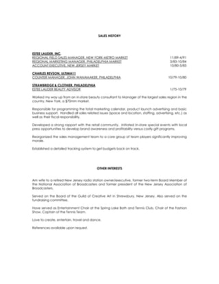 SALES HISTORY
ESTEE LAUDER, INC.
REGIONAL FIELD SALES MANAGER, NEW YORK METRO MARKET 11/89-4/91
REGIONAL MARKETING MANAGER, PHILADELPHIA MARKET 3/83-10/84
ACCOUNT EXECUTIVE, NEW JERSEY MARKET 10/80-3/83
CHARLES REVSON, ULTIMA11
COUNTER MANAGER, JOHN WANAMAKER, PHILADELPHIA 10/79-10/80
STRAWBRIDGE & CLOTHIER, PHILADELPHIA
ESTEE LAUDER BEAUTY ADVISOR 1/75-10/79
Worked my way up from an in-store beauty consultant to Manager of the largest sales region in the
country, New York, a $70mm market.
Responsible for programming the total marketing calendar, product launch advertising and basic
business support. Handled all sales related issues (space and location, staffing, advertising, etc.) as
well as their fiscal responsibility.
Developed a strong rapport with the retail community. Initiated In-store special events with local
press opportunities to develop brand awareness and profitability versus costly gift programs.
Reorganized the sales management team to a core group of team players significantly improving
morale.
Established a detailed tracking system to get budgets back on track.
OTHER INTERESTS
Am wife to a retired New Jersey radio station owner/executive, former two-term Board Member of
the National Association of Broadcasters and former president of the New Jersey Association of
Broadcasters.
Served on the Board of the Guild of Creative Art in Shrewsbury, New Jersey. Also served on the
fundraising committee.
Have served as Entertainment Chair at the Spring Lake Bath and Tennis Club, Chair of the Fashion
Show, Captain of the Tennis Team.
Love to create, entertain, travel and dance.
References available upon request.
 